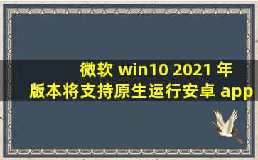 微软 win10 2021 年版本将支持原生运行安卓 app